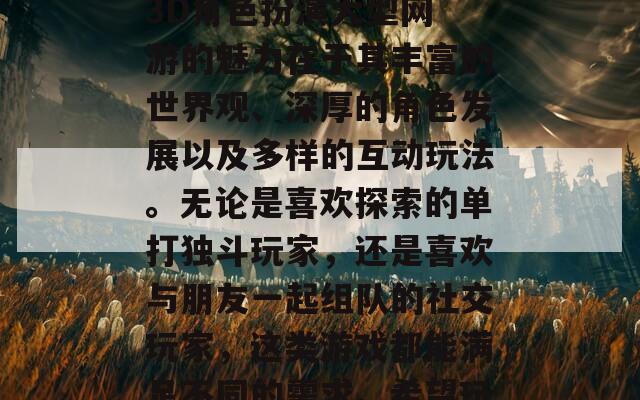 & Soul（剑灵）：这款游戏融合了东方武侠元素与精美的画面，玩家可以享受流畅的战斗与深厚的故事背景。


总结
3D角色扮演大型网游的魅力在于其丰富的世界观、深厚的角色发展以及多样的互动玩法。无论是喜欢探索的单打独斗玩家，还是喜欢与朋友一起组队的社交玩家，这类游戏都能满足不同的需求。希望玩家们能在这些精彩的游戏中找到乐趣。

**SEO标题：** "探索3D角色扮演大型网游的魅力：最佳MMORPG推荐与特点解析"