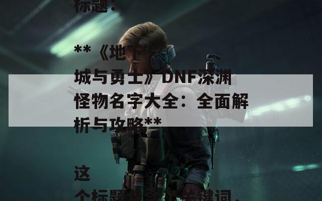 根据您提供的内容，以下是一个合适的SEO标题：

**《地下城与勇士》DNF深渊怪物名字大全：全面解析与攻略** 

这个标题包含了关键词，有助于提高搜索引擎的可见性。  第1张