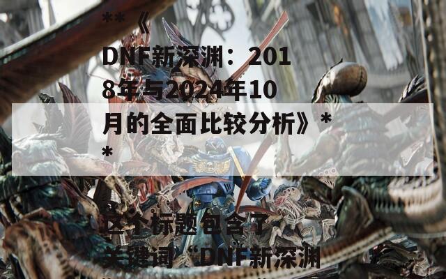 根据您提供的文章内容，以下是一个合适的SEO标题：

**《DNF新深渊：2018年与2024年10月的全面比较分析》**

这个标题包含了关键词“DNF新深渊”、“2018年”和“2024年”，有助于提高搜索引擎的可见性。